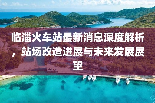 臨淄火車站最新消息深度解析，站場(chǎng)改造進(jìn)展與未來發(fā)展展望