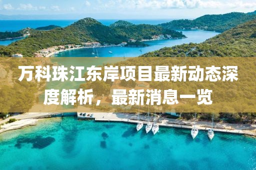 萬(wàn)科珠江東岸項(xiàng)目最新動(dòng)態(tài)深度解析，最新消息一覽