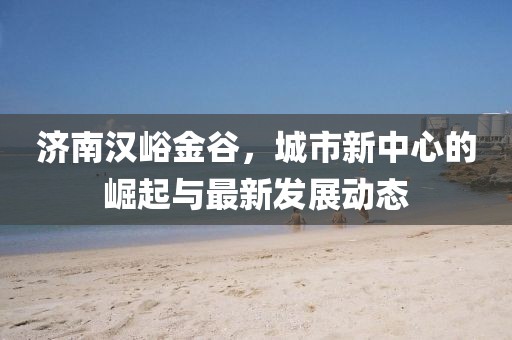 濟(jì)南漢峪金谷，城市新中心的崛起與最新發(fā)展動(dòng)態(tài)