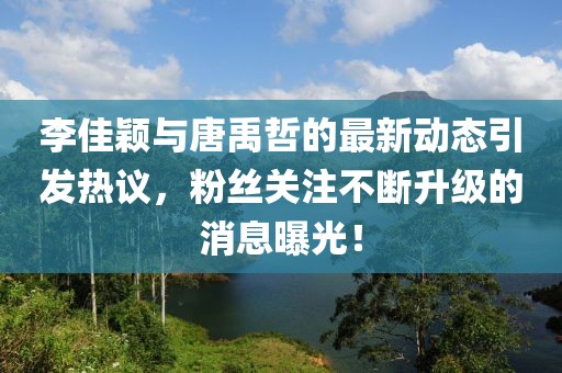 李佳穎與唐禹哲的最新動態(tài)引發(fā)熱議，粉絲關(guān)注不斷升級的消息曝光！