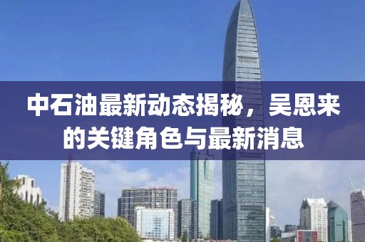 中石油最新動態(tài)揭秘，吳恩來的關鍵角色與最新消息