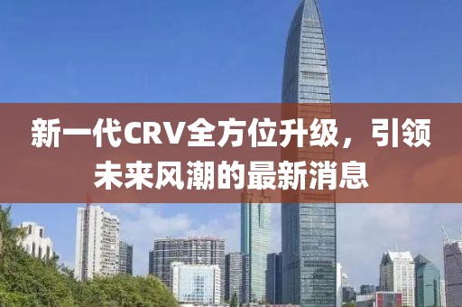 新一代CRV全方位升級(jí)，引領(lǐng)未來風(fēng)潮的最新消息