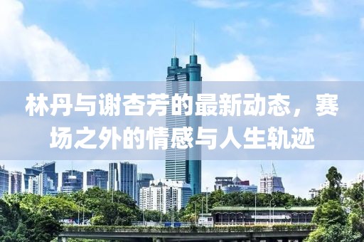 林丹與謝杏芳的最新動(dòng)態(tài)，賽場之外的情感與人生軌跡