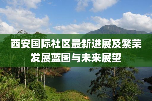 西安國(guó)際社區(qū)最新進(jìn)展及繁榮發(fā)展藍(lán)圖與未來(lái)展望