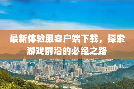 最新體驗(yàn)服客戶端下載，探索游戲前沿的必經(jīng)之路