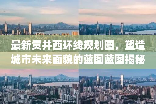 最新貢井西環(huán)線規(guī)劃圖，塑造城市未來面貌的藍(lán)圖藍(lán)圖揭秘