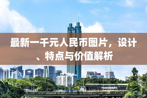 最新一千元人民幣圖片，設(shè)計(jì)、特點(diǎn)與價(jià)值解析