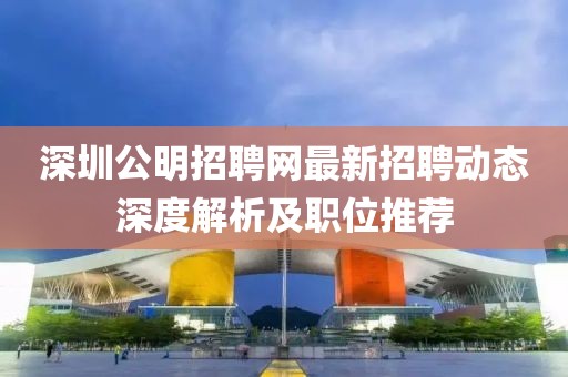 深圳公明招聘網(wǎng)最新招聘動(dòng)態(tài)深度解析及職位推薦