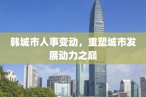 韓城市人事變動，重塑城市發(fā)展動力之巔