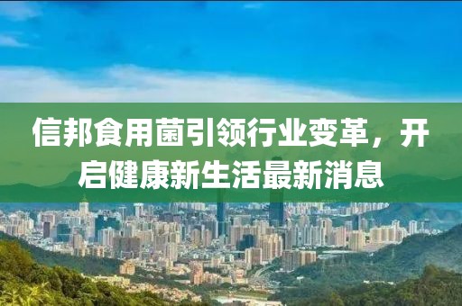 信邦食用菌引領(lǐng)行業(yè)變革，開(kāi)啟健康新生活最新消息