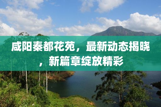 咸陽秦都花苑，最新動態(tài)揭曉，新篇章綻放精彩