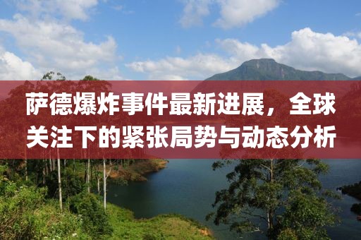 薩德爆炸事件最新進(jìn)展，全球關(guān)注下的緊張局勢(shì)與動(dòng)態(tài)分析
