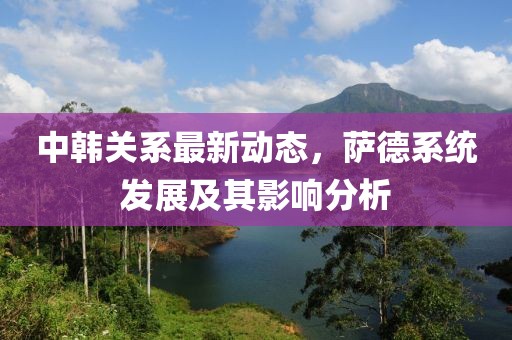 中韓關(guān)系最新動(dòng)態(tài)，薩德系統(tǒng)發(fā)展及其影響分析