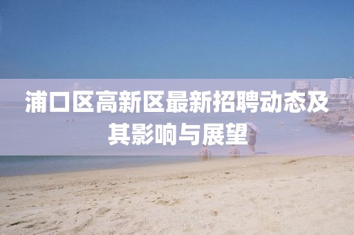 浦口區(qū)高新區(qū)最新招聘動態(tài)及其影響與展望
