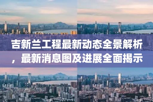 吉新蘭工程最新動態(tài)全景解析，最新消息圖及進(jìn)展全面揭示