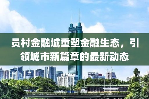 員村金融城重塑金融生態(tài)，引領(lǐng)城市新篇章的最新動(dòng)態(tài)