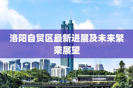 洛陽自貿(mào)區(qū)最新進(jìn)展及未來繁榮展望
