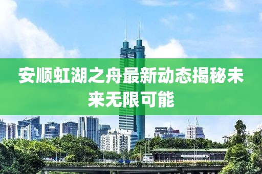 安順虹湖之舟最新動態(tài)揭秘未來無限可能