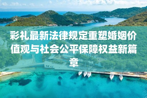 彩禮最新法律規(guī)定重塑婚姻價值觀與社會公平保障權益新篇章