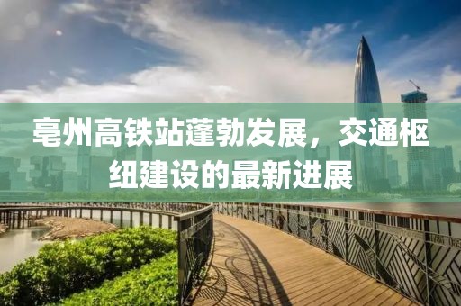 亳州高鐵站蓬勃發(fā)展，交通樞紐建設(shè)的最新進(jìn)展