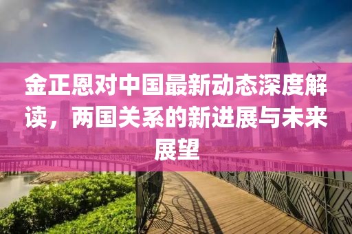 金正恩對(duì)中國(guó)最新動(dòng)態(tài)深度解讀，兩國(guó)關(guān)系的新進(jìn)展與未來展望