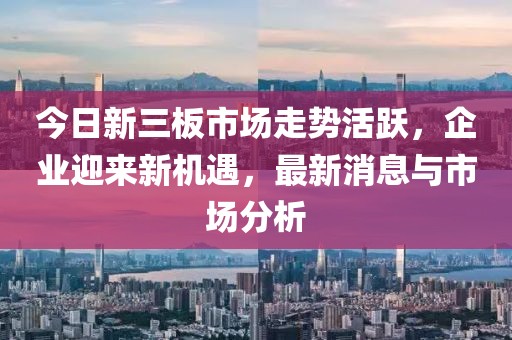 今日新三板市場(chǎng)走勢(shì)活躍，企業(yè)迎來新機(jī)遇，最新消息與市場(chǎng)分析