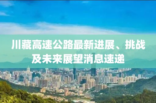 川藏高速公路最新進(jìn)展、挑戰(zhàn)及未來展望消息速遞