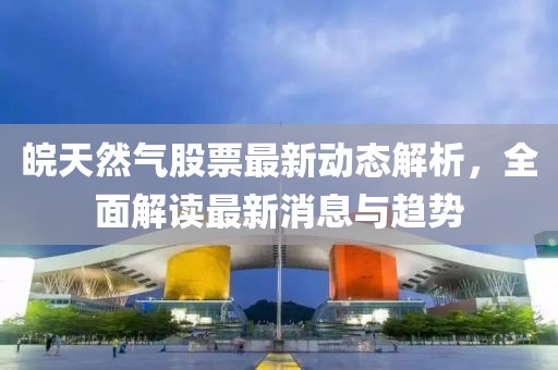 皖天然氣股票最新動(dòng)態(tài)解析，全面解讀最新消息與趨勢(shì)
