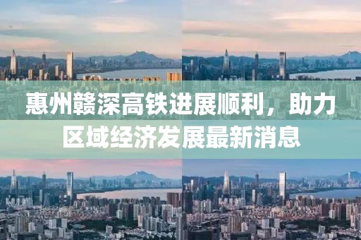 惠州贛深高鐵進(jìn)展順利，助力區(qū)域經(jīng)濟(jì)發(fā)展最新消息