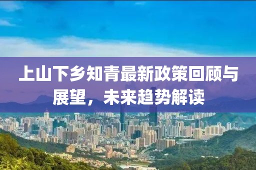 上山下鄉(xiāng)知青最新政策回顧與展望，未來趨勢解讀