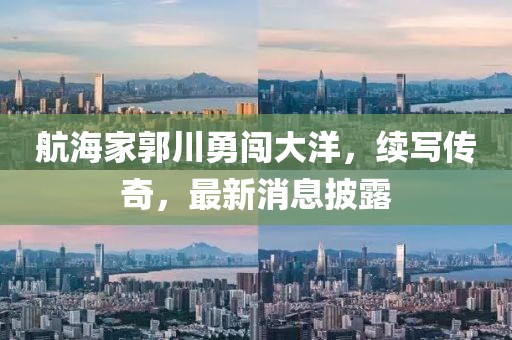 航海家郭川勇闖大洋，續(xù)寫傳奇，最新消息披露