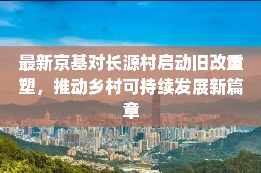 最新京基對長源村啟動舊改重塑，推動鄉(xiāng)村可持續(xù)發(fā)展新篇章
