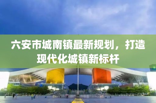 六安市城南鎮(zhèn)最新規(guī)劃，打造現(xiàn)代化城鎮(zhèn)新標(biāo)桿