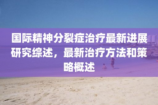 國際精神分裂癥治療最新進(jìn)展研究綜述，最新治療方法和策略概述