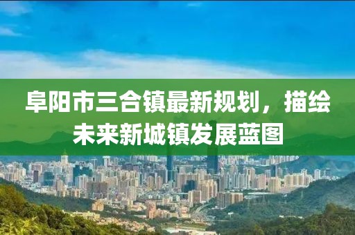 阜陽(yáng)市三合鎮(zhèn)最新規(guī)劃，描繪未來(lái)新城鎮(zhèn)發(fā)展藍(lán)圖