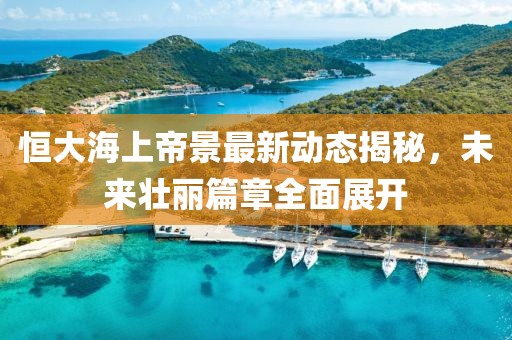 恒大海上帝景最新動態(tài)揭秘，未來壯麗篇章全面展開
