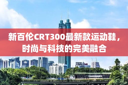新百倫CRT300最新款運(yùn)動(dòng)鞋，時(shí)尚與科技的完美融合