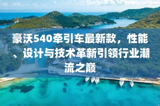 豪沃540牽引車最新款，性能、設(shè)計與技術(shù)革新引領(lǐng)行業(yè)潮流之巔