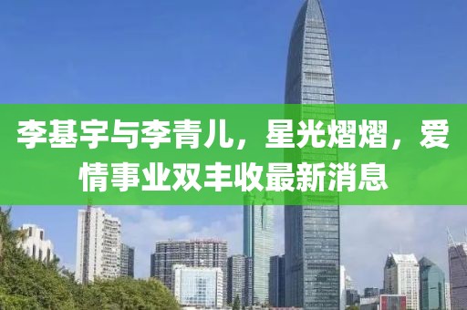 李基宇與李青兒，星光熠熠，愛(ài)情事業(yè)雙豐收最新消息