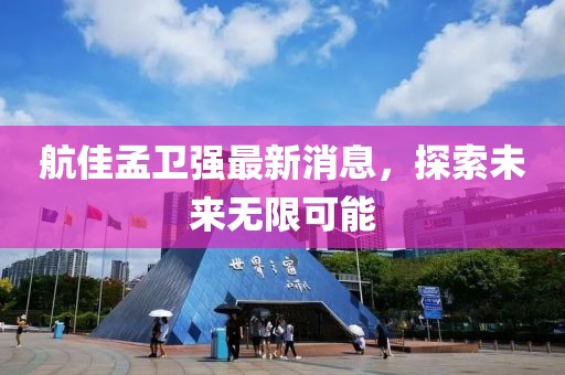 航佳孟衛(wèi)強(qiáng)最新消息，探索未來無限可能