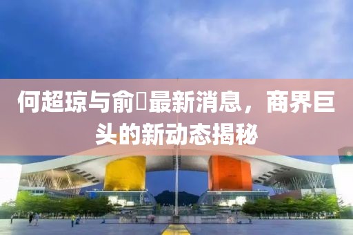 何超瓊與俞琤最新消息，商界巨頭的新動態(tài)揭秘