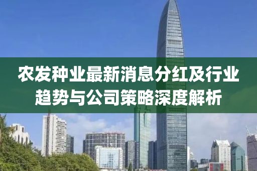 農(nóng)發(fā)種業(yè)最新消息分紅及行業(yè)趨勢與公司策略深度解析