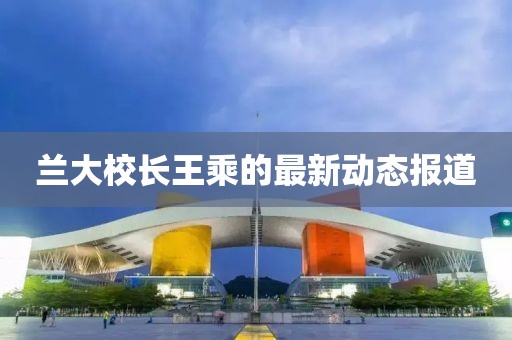 蘭大校長王乘的最新動態(tài)報道