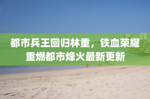都市兵王回歸林重，鐵血榮耀重燃都市烽火最新更新