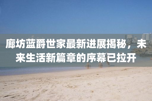 廊坊藍(lán)爵世家最新進(jìn)展揭秘，未來生活新篇章的序幕已拉開