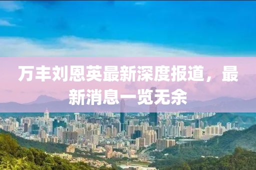 萬(wàn)豐劉恩英最新深度報(bào)道，最新消息一覽無(wú)余