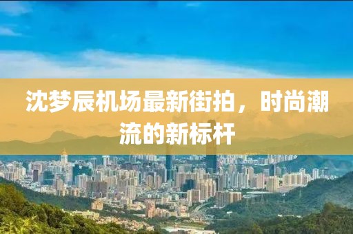 沈夢辰機場最新街拍，時尚潮流的新標桿