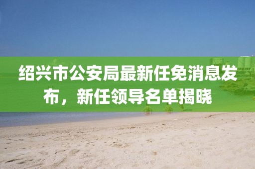 紹興市公安局最新任免消息發(fā)布，新任領(lǐng)導(dǎo)名單揭曉