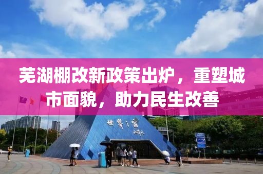 蕪湖棚改新政策出爐，重塑城市面貌，助力民生改善