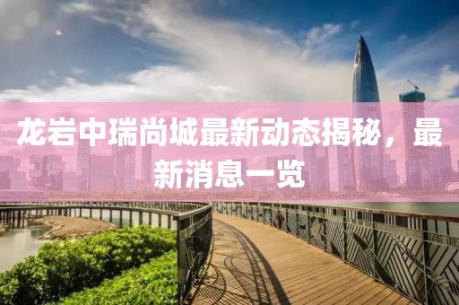 龍巖中瑞尚城最新動態(tài)揭秘，最新消息一覽